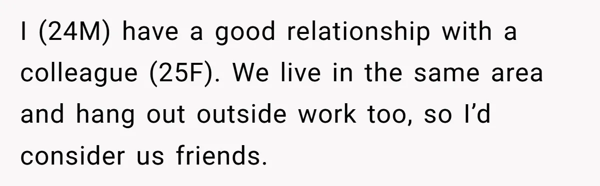 I (24M) have a good relationship with a colleague (25F). We live in the same area and hang out outside work too, so I’d consider us friends.