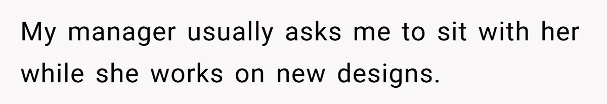 My manager usually asks me to sit with her while she works on new designs.