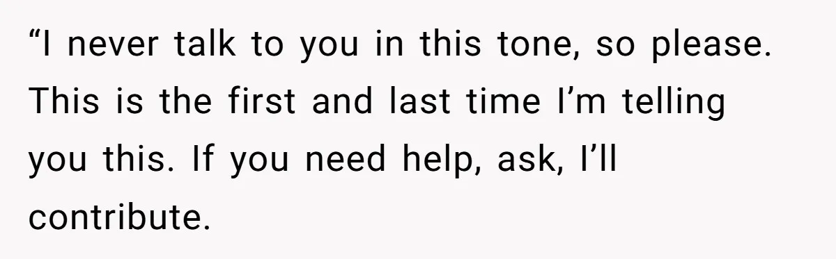“I never talk to you in this tone, so please. This is the first and last time I’m telling you this. If you need help, ask, I’ll contribute.