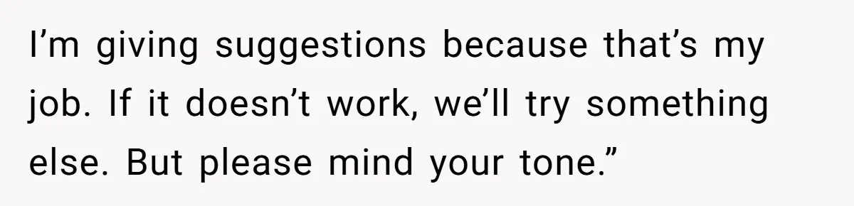 I’m giving suggestions because that’s my job. If it doesn’t work, we’ll try something else. But please mind your tone.”