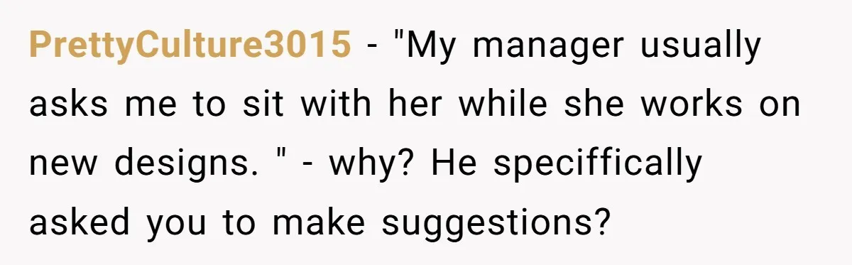 PrettyCulture3015 − "My manager usually asks me to sit with her while she works on new designs. " - why? He speciffically asked you to make suggestions?