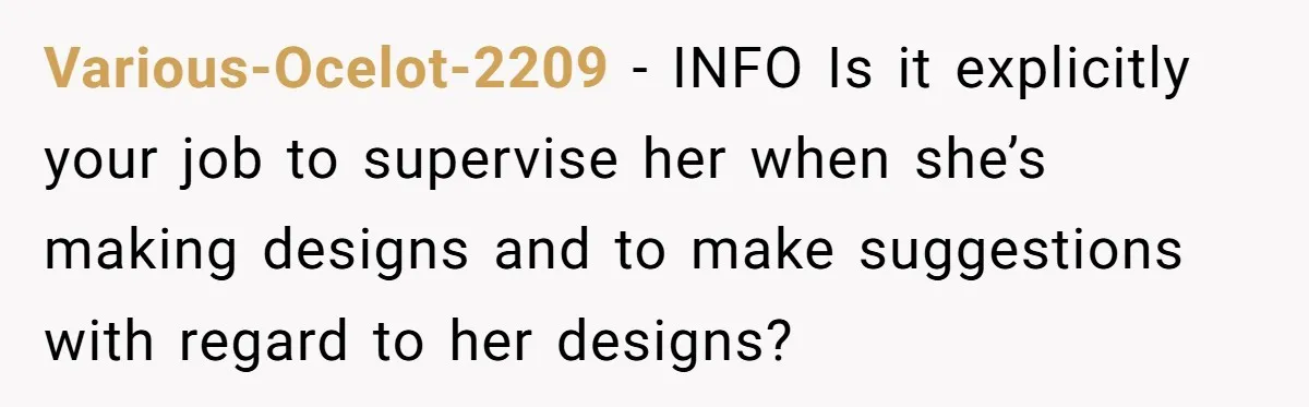 Various-Ocelot-2209 − INFO Is it explicitly your job to supervise her when she’s making designs and to make suggestions with regard to her designs?