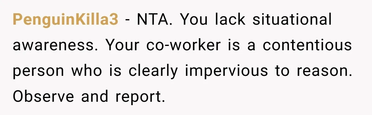 PenguinKilla3 − NTA. You lack situational awareness. Your co-worker is a contentious person who is clearly impervious to reason. Observe and report.