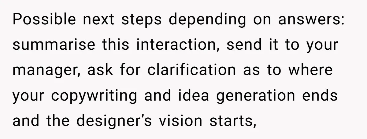 Possible next steps depending on answers: summarise this interaction, send it to your manager, ask for clarification as to where your copywriting and idea generation ends and the designer’s vision...