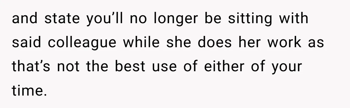 and state you’ll no longer be sitting with said colleague while she does her work as that’s not the best use of either of your time.