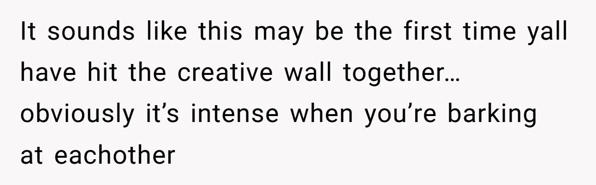 It sounds like this may be the first time yall have hit the creative wall together… obviously it’s intense when you’re barking at eachother