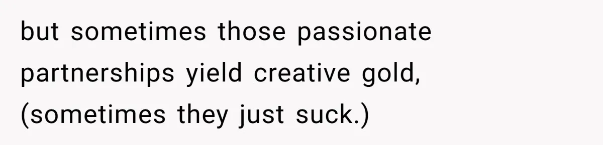 but sometimes those passionate partnerships yield creative gold, (sometimes they just suck.)