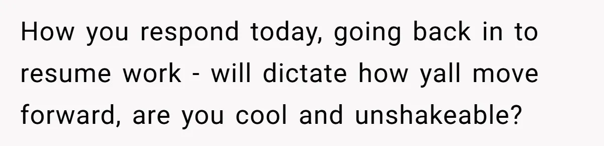 How you respond today, going back in to resume work - will dictate how yall move forward, are you cool and unshakeable?