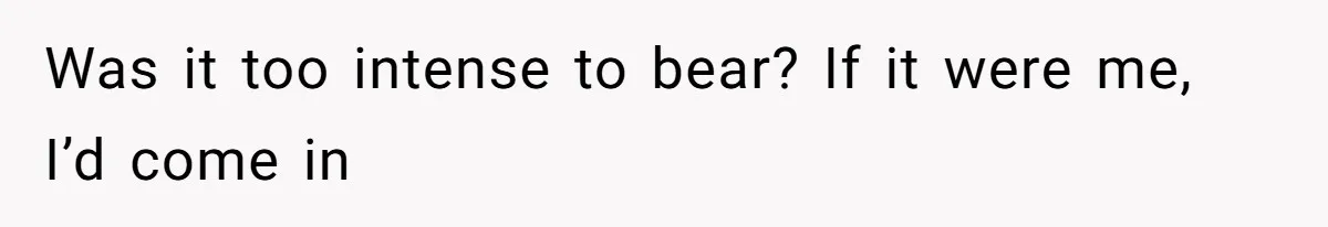 Was it too intense to bear? If it were me, I’d come in