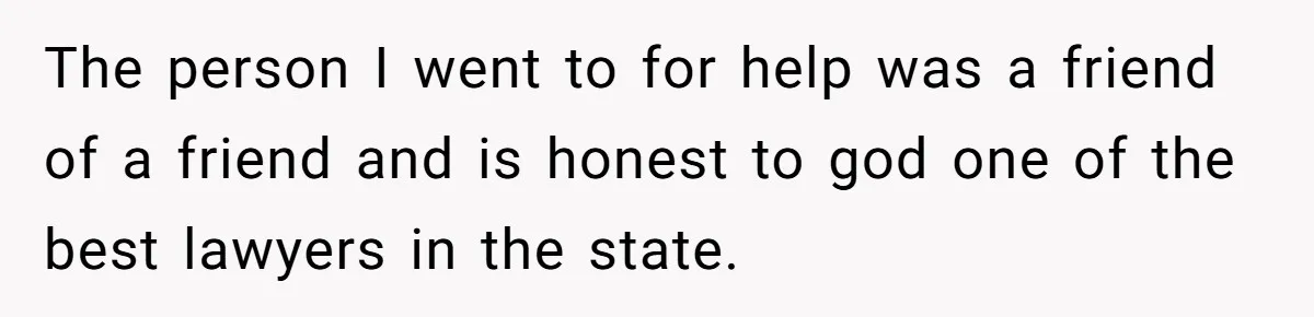 The person I went to for help was a friend of a friend and is honest to god one of the best lawyers in the state.