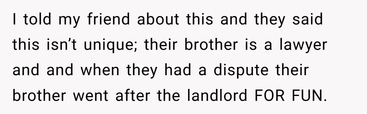 I told my friend about this and they said this isn’t unique; their brother is a lawyer and and when they had a dispute their brother went after the landlord...