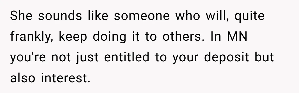 She sounds like someone who will, quite frankly, keep doing it to others. In MN you're not just entitled to your deposit but also interest.