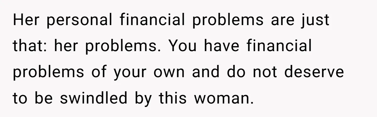 Her personal financial problems are just that: her problems. You have financial problems of your own and do not deserve to be swindled by this woman.