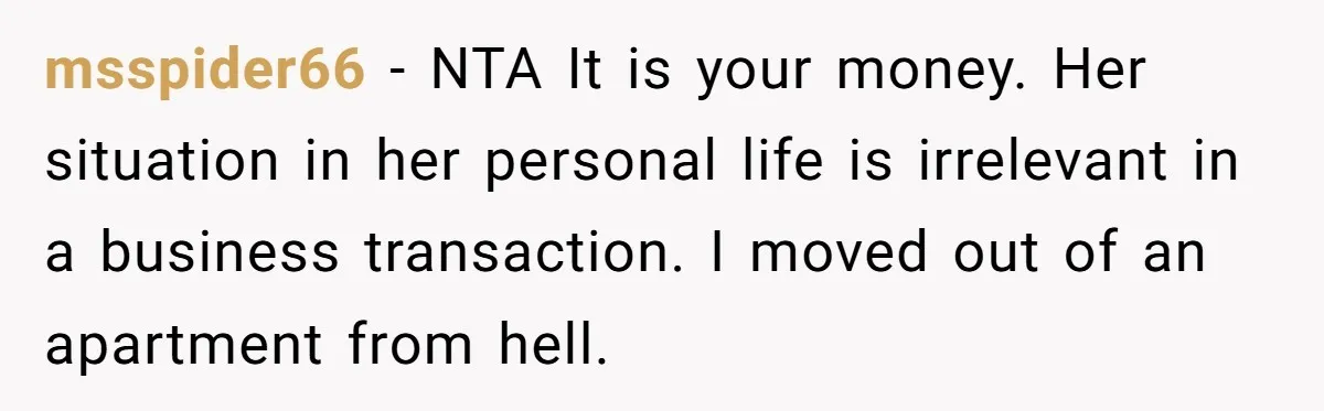 msspider66 − NTA It is your money. Her situation in her personal life is irrelevant in a business transaction. I moved out of an apartment from hell.
