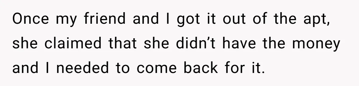 Once my friend and I got it out of the apt, she claimed that she didn’t have the money and I needed to come back for it.