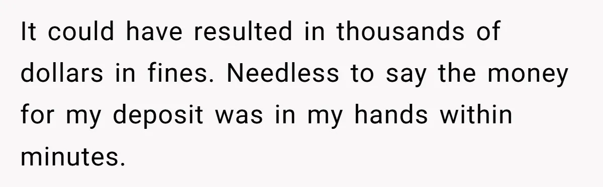 It could have resulted in thousands of dollars in fines. Needless to say the money for my deposit was in my hands within minutes.