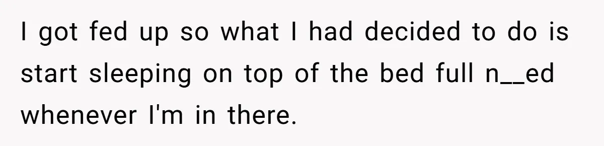 I got fed up so what I had decided to do is start sleeping on top of the bed full n__ed whenever I'm in there.