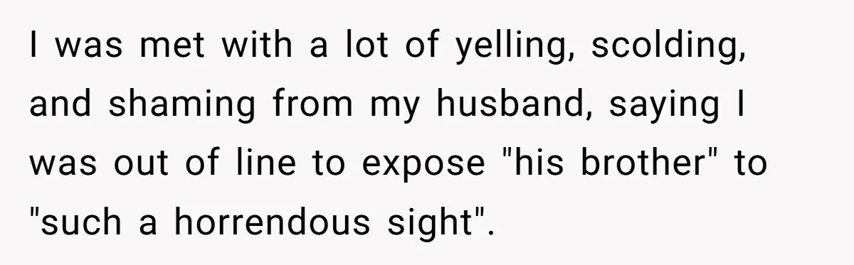I was met with a lot of yelling, scolding, and shaming from my husband, saying I was out of line to expose "his brother" to "such a horrendous sight".
