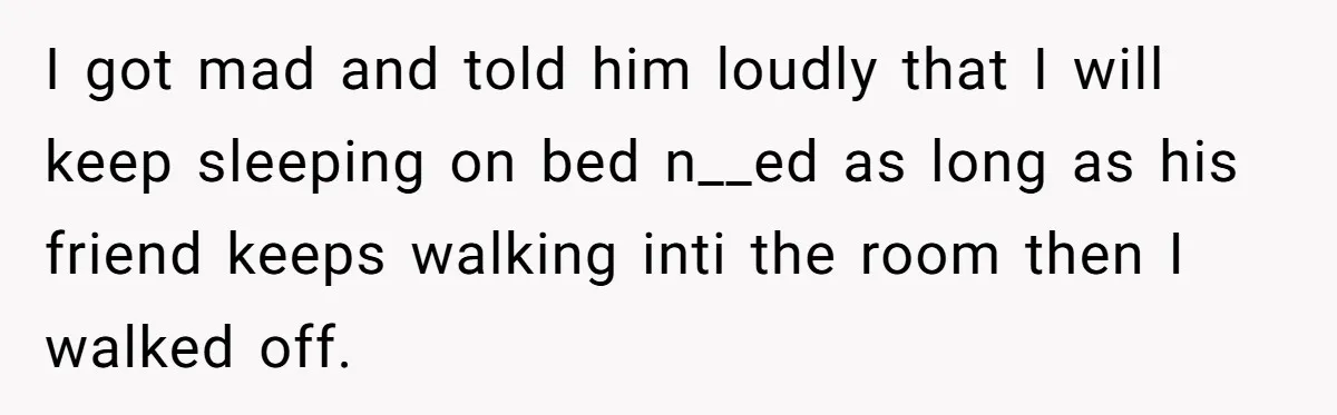 I got mad and told him loudly that I will keep sleeping on bed n__ed as long as his friend keeps walking inti the room then I walked off.