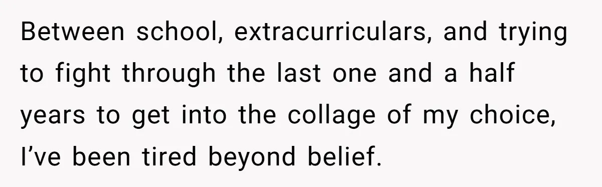 Between school, extracurriculars, and trying to fight through the last one and a half years to get into the collage of my choice, I’ve been tired beyond belief.