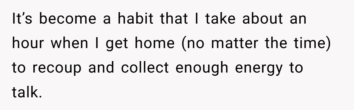 It’s become a habit that I take about an hour when I get home (no matter the time) to recoup and collect enough energy to talk.
