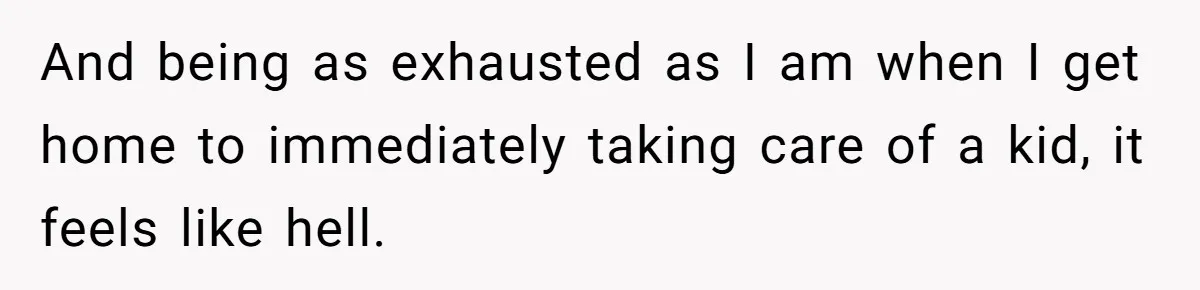And being as exhausted as I am when I get home to immediately taking care of a kid, it feels like hell.