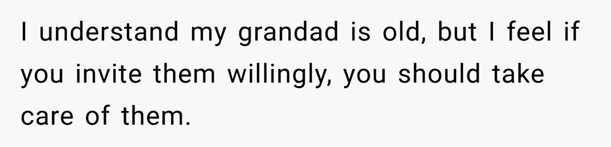 I understand my grandad is old, but I feel if you invite them willingly, you should take care of them.