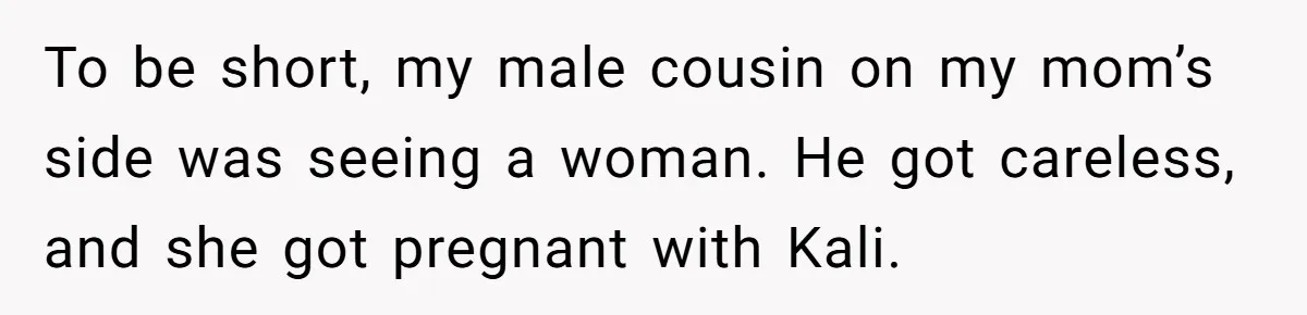 To be short, my male cousin on my mom’s side was seeing a woman. He got careless, and she got pregnant with Kali.