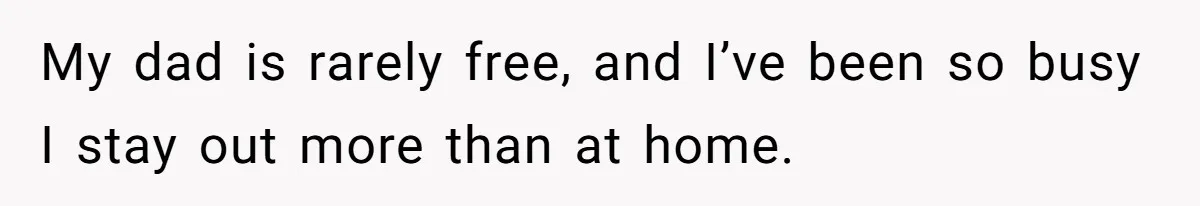 My dad is rarely free, and I’ve been so busy I stay out more than at home.