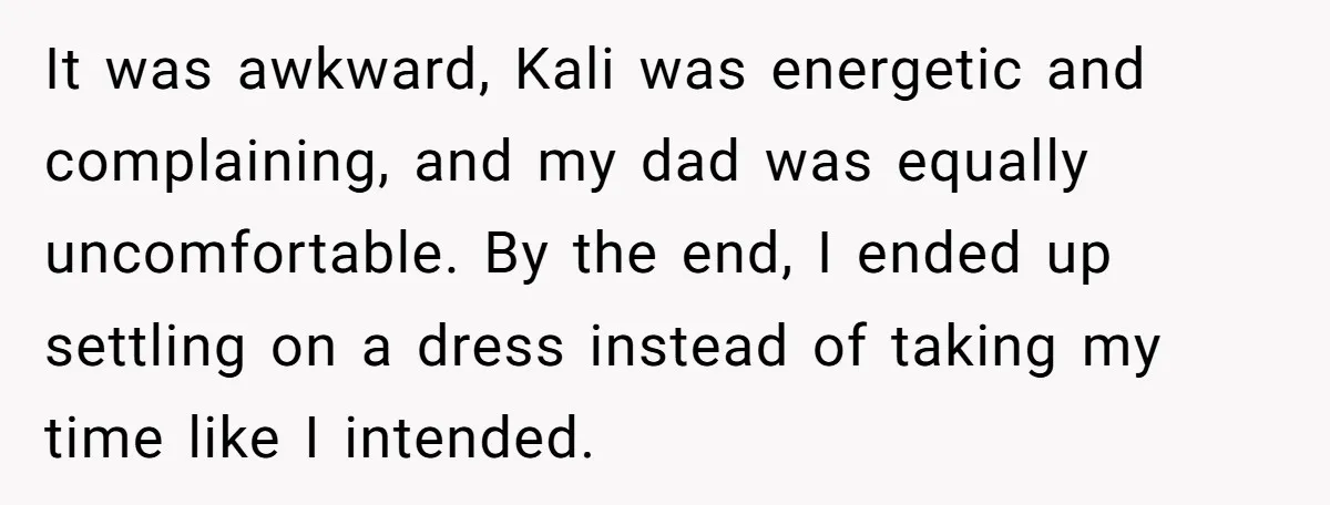 It was awkward, Kali was energetic and complaining, and my dad was equally uncomfortable. By the end, I ended up settling on a dress instead of taking my time like...