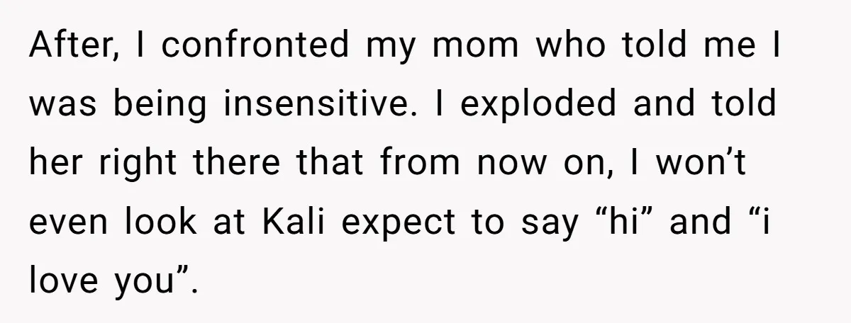 After, I confronted my mom who told me I was being insensitive. I exploded and told her right there that from now on, I won’t even look at Kali expect...
