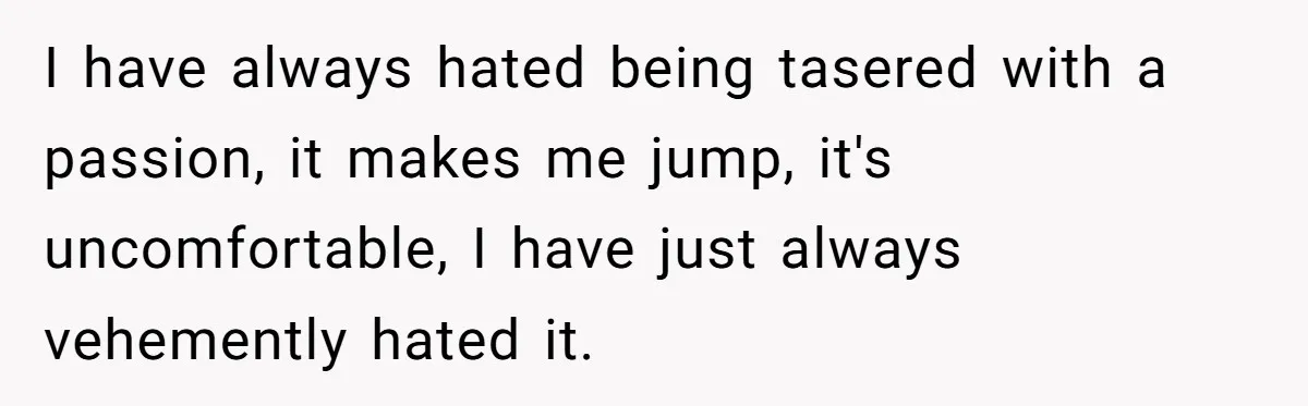 I have always hated being tasered with a passion, it makes me jump, it's uncomfortable, I have just always vehemently hated it.