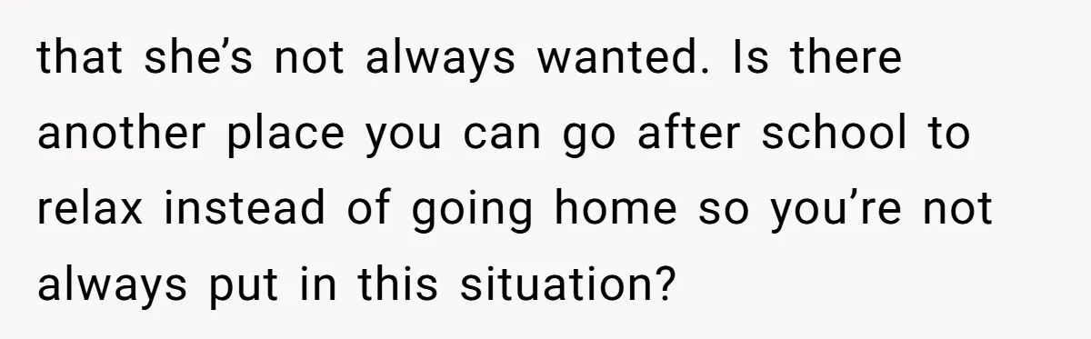 that she’s not always wanted. Is there another place you can go after school to relax instead of going home so you’re not always put in this situation?