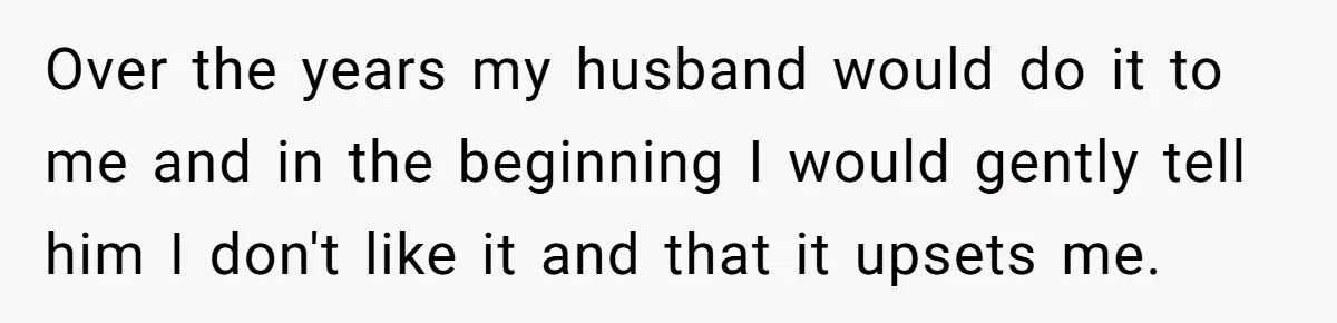 Over the years my husband would do it to me and in the beginning I would gently tell him I don't like it and that it upsets me.