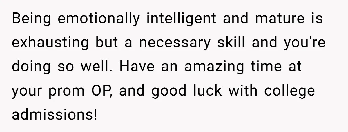 Being emotionally intelligent and mature is exhausting but a necessary skill and you're doing so well. Have an amazing time at your prom OP, and good luck with college admissions!