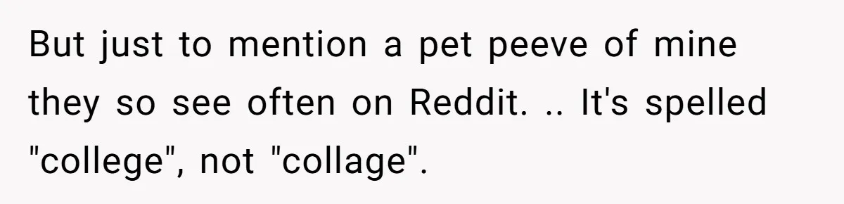 But just to mention a pet peeve of mine they so see often on Reddit. .. It's spelled "college", not "collage".