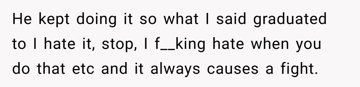 He kept doing it so what I said graduated to I hate it, stop, I f__king hate when you do that etc and it always causes a fight.
