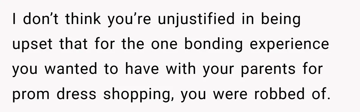 I don’t think you’re unjustified in being upset that for the one bonding experience you wanted to have with your parents for prom dress shopping, you were robbed of.