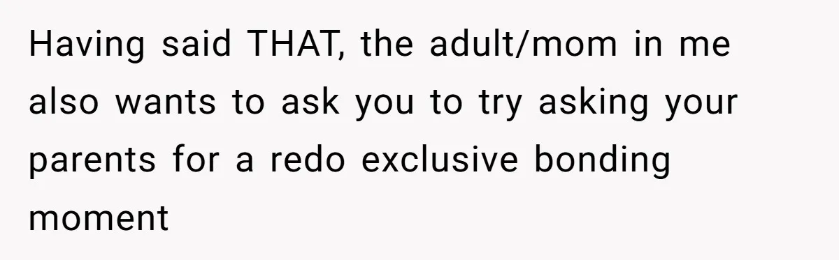 Having said THAT, the adult/mom in me also wants to ask you to try asking your parents for a redo exclusive bonding moment