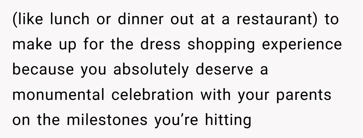 (like lunch or dinner out at a restaurant) to make up for the dress shopping experience because you absolutely deserve a monumental celebration with your parents on the milestones you’re...