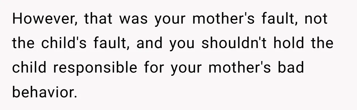 However, that was your mother's fault, not the child's fault, and you shouldn't hold the child responsible for your mother's bad behavior.