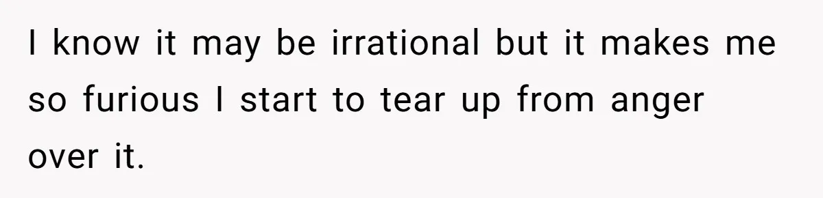 I know it may be irrational but it makes me so furious I start to tear up from anger over it.