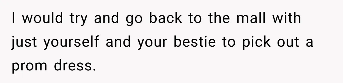 I would try and go back to the mall with just yourself and your bestie to pick out a prom dress.