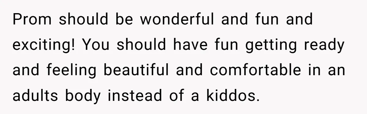 Prom should be wonderful and fun and exciting! You should have fun getting ready and feeling beautiful and comfortable in an adults body instead of a kiddos.