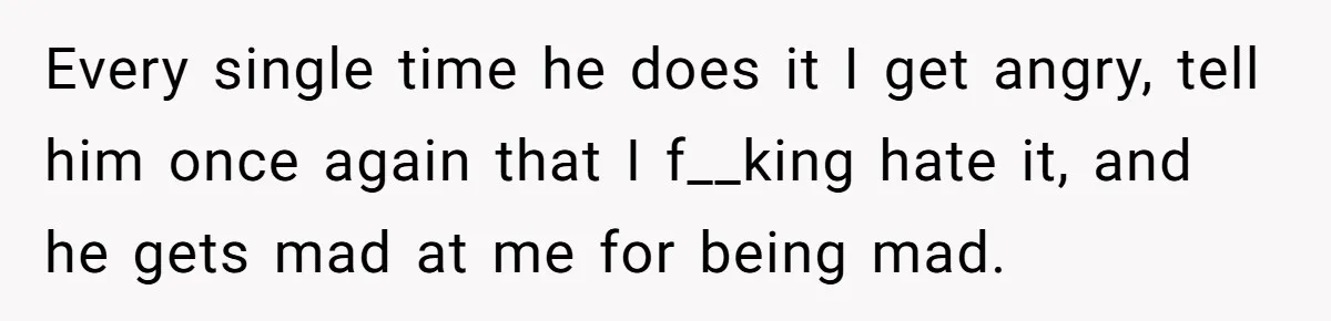 Every single time he does it I get angry, tell him once again that I f__king hate it, and he gets mad at me for being mad.