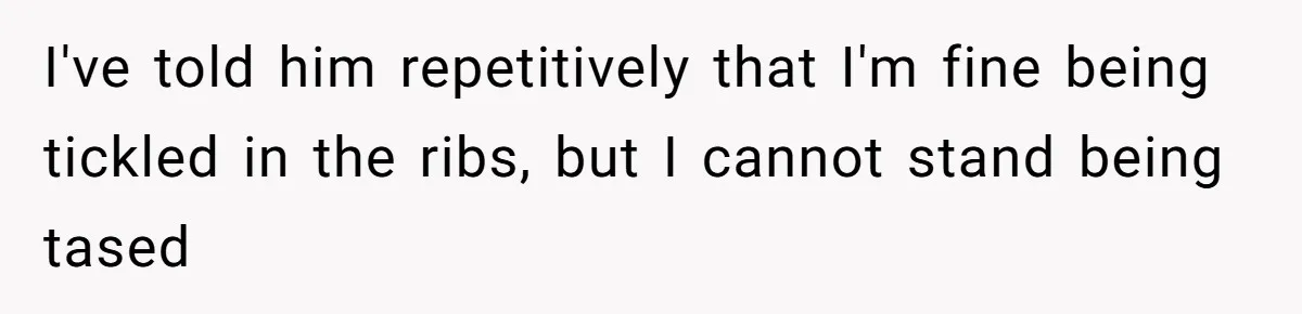 I've told him repetitively that I'm fine being tickled in the ribs, but I cannot stand being tased