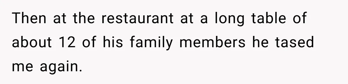 Then at the restaurant at a long table of about 12 of his family members he tased me again.