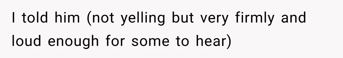 I told him (not yelling but very firmly and loud enough for some to hear)