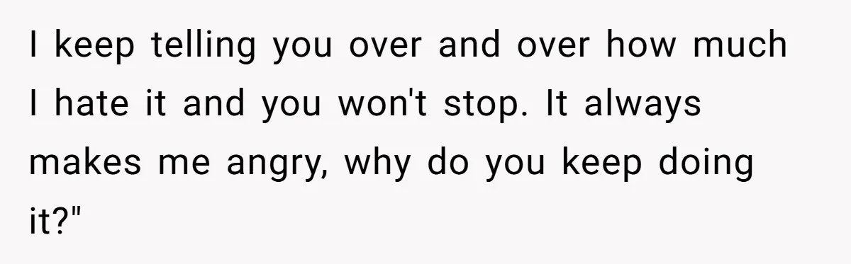 I keep telling you over and over how much I hate it and you won't stop. It always makes me angry, why do you keep doing it?"