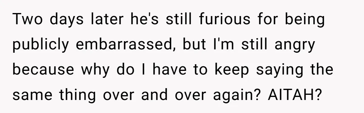 Two days later he's still furious for being publicly embarrassed, but I'm still angry because why do I have to keep saying the same thing over and over again? AITAH?